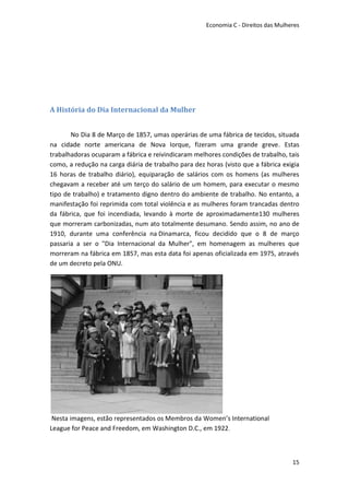 Economia C - Direitos das Mulheres




A História do Dia Internacional da Mulher


       No Dia 8 de Março de 1857, umas operárias de uma fábrica de tecidos, situada
na cidade norte americana de Nova Iorque, fizeram uma grande greve. Estas
trabalhadoras ocuparam a fábrica e reivindicaram melhores condições de trabalho, tais
como, a redução na carga diária de trabalho para dez horas (visto que a fábrica exigia
16 horas de trabalho diário), equiparação de salários com os homens (as mulheres
chegavam a receber até um terço do salário de um homem, para executar o mesmo
tipo de trabalho) e tratamento digno dentro do ambiente de trabalho. No entanto, a
manifestação foi reprimida com total violência e as mulheres foram trancadas dentro
da fábrica, que foi incendiada, levando à morte de aproximadamente130 mulheres
que morreram carbonizadas, num ato totalmente desumano. Sendo assim, no ano de
1910, durante uma conferência na Dinamarca, ficou decidido que o 8 de março
passaria a ser o "Dia Internacional da Mulher", em homenagem as mulheres que
morreram na fábrica em 1857, mas esta data foi apenas oficializada em 1975, através
de um decreto pela ONU.




 Nesta imagens, estão representados os Membros da Women’s International
League for Peace and Freedom, em Washington D.C., em 1922.



                                                                                    15
 