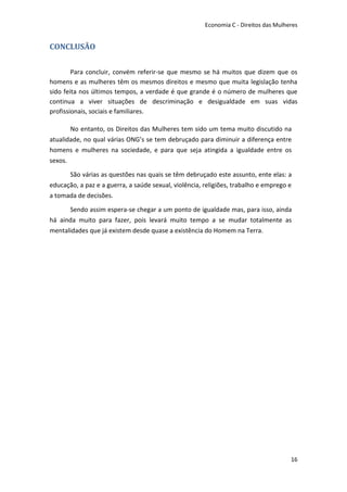 Economia C - Direitos das Mulheres


CONCLUSÃO


        Para concluir, convém referir-se que mesmo se há muitos que dizem que os
homens e as mulheres têm os mesmos direitos e mesmo que muita legislação tenha
sido feita nos últimos tempos, a verdade é que grande é o número de mulheres que
continua a viver situações de descriminação e desigualdade em suas vidas
profissionais, sociais e familiares.

       No entanto, os Direitos das Mulheres tem sido um tema muito discutido na
atualidade, no qual várias ONG’s se tem debruçado para diminuir a diferença entre
homens e mulheres na sociedade, e para que seja atingida a igualdade entre os
sexos.

      São várias as questões nas quais se têm debruçado este assunto, ente elas: a
educação, a paz e a guerra, a saúde sexual, violência, religiões, trabalho e emprego e
a tomada de decisões.

      Sendo assim espera-se chegar a um ponto de igualdade mas, para isso, ainda
há ainda muito para fazer, pois levará muito tempo a se mudar totalmente as
mentalidades que já existem desde quase a existência do Homem na Terra.




                                                                                      16
 