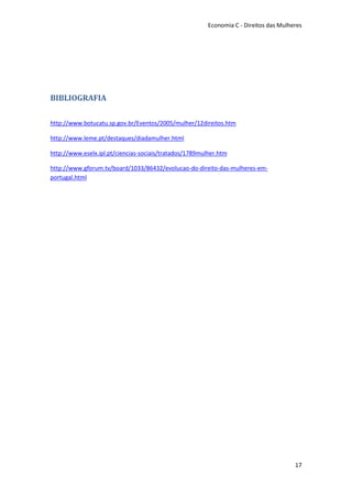 Economia C - Direitos das Mulheres




BIBLIOGRAFIA

http://www.botucatu.sp.gov.br/Eventos/2005/mulher/12direitos.htm

http://www.leme.pt/destaques/diadamulher.html

http://www.eselx.ipl.pt/ciencias-sociais/tratados/1789mulher.htm

http://www.gforum.tv/board/1033/86432/evolucao-do-direito-das-mulheres-em-
portugal.html




                                                                                        17
 