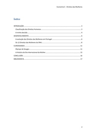 Economia C - Direitos das Mulheres




Índice

INTRODUÇÃO ................................................................................................................................ 3
   Classificação dos Direitos Humanos .......................................................................................... 3
   A minha decisão ........................................................................................................................ 4
DESENVOLVIMENTO...................................................................................................................... 6
   A evolução dos Direitos das Mulheres em Portugal ................................................................. 6
   Os 12 Direitos das Mulheres da ONU........................................................................................ 8
CURIOSIDADES ............................................................................................................................ 11
   Olympe de Gouges .................................................................................................................. 11
   A História do Dia Internacional da Mulher.............................................................................. 15
CONCLUSÃO ................................................................................................................................ 16
BIBLIOGRAFIA .............................................................................................................................. 17




                                                                                                                                            2
 