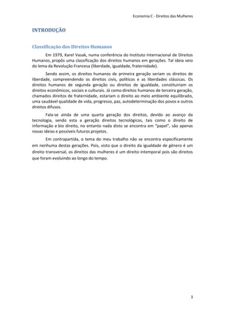 Economia C - Direitos das Mulheres


INTRODUÇÃO


Classificação dos Direitos Humanos
      Em 1979, Karel Vasak, numa conferência do Instituto Internacional de Direitos
Humanos, propôs uma classificação dos direitos humanos em gerações. Tal ideia veio
do lema da Revolução Francesa (liberdade, igualdade, fraternidade).
        Sendo assim, os direitos humanos de primeira geração seriam os direitos de
liberdade, compreendendo os direitos civis, políticos e as liberdades clássicas. Os
direitos humanos de segunda geração ou direitos de igualdade, constituiriam os
direitos econômicos, sociais e culturais. Já como direitos humanos de terceira geração,
chamados direitos de fraternidade, estariam o direito ao meio ambiente equilibrado,
uma saudável qualidade de vida, progresso, paz, autodeterminação dos povos e outros
direitos difusos.
       Fala-se ainda de uma quarta geração dos direitos, devido ao avanço da
tecnologia, sendo esta a geração direitos tecnológicos, tais como o direito de
informação e bio direito, no entanto nada disto se encontra em “papel”, são apenas
novas ideias e possíveis futuros projetos.
        Em contrapartida, o tema do meu trabalho não se encontra especificamente
em nenhuma destas gerações. Pois, visto que o direito da igualdade de género é um
direito transversal, os direitos das mulheres é um direito intemporal pois são direitos
que foram evoluindo ao longo do tempo.




                                                                                      3
 
