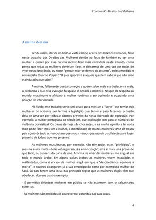 Economia C - Direitos das Mulheres




A minha decisão


       Sendo assim, decidi em todo o vasto campo acerca dos Direitos Humanos, falar
neste trabalho dos Direitos das Mulheres devido ao facto de também eu ser uma
mulher e querer por esse mesmo motivo ficar mais entendida neste assunto, como
penso que todas as mulheres deveriam fazer, e deixarmos de uma vez por todas de
viver nesta ignorância, ou neste “pensar estar-se dentro do assunto”, pois como dizia o
romancista Eduardo Volpato “O pior ignorante é aquele que nem sabe o que não sabe
e ainda acha que sabe.”

       A mulher, felizmente, que já começou a querer saber mais e a destacar-se mais,
o problema é que essa evolução foi quase só notada a ocidente. No que diz respeito ao
mundo muçulmano e africano a mulher continua a ser oprimida e ocupando uma
posição de inferioridade.

       No fundo este trabalho serve um pouco para mostrar a “sorte” que temos nós
mulheres do ocidente por termos a legislação que temos e para fazermos proveito
dela de uma vez por todas, e darmos proveito da nossa liberdade de expressão. Por
exemplo, a mulher portuguesa do século XXI, que explicação tem para os números de
violência doméstica? Os dados de hoje são chocantes, e na minha opinião a lei nada
mais pode fazer, mas sim a mulher, a mentalidade de muitas mulheres tanto do nosso
país como de todo o mundo tem que mudar temos que evoluir o suficiente para fazer
proveito de tudo o que nos pertence.

       As mulheres muçulmanas, por exemplo, não têm todos estes “privilégios”, e
mesmo assim muitas delas conseguiram já a emancipação, esta é mais uma prova de
que tudo, ou quase tudo parte de nós. A forma de viver das mulheres não é igual em
todo o mundo árabe. Em alguns países árabes as mulheres vivem enjauladas e
maltratadas, como é o caso da mulher afegã em que a “desobediência equivale à
morte”, e noutros alcançaram já a sua emancipação como por exemplo a mulher do
Sarã. Só para terem uma ideia, das principais regras que as mulheres afegãs têm que
obedecer, dou-vos quatro exemplos:

- É permitido chicotear mulheres em público se não estiverem com os calcanhares
cobertos.

- As mulheres são proibidas de aparecer nas varandas das suas casas.


                                                                                      4
 