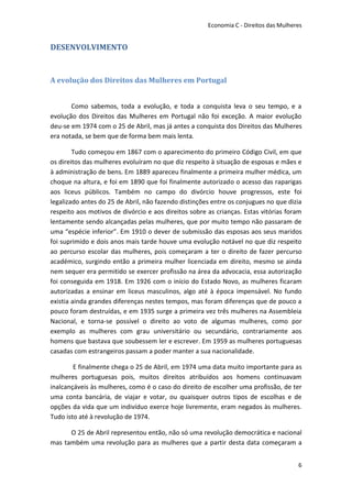 Economia C - Direitos das Mulheres


DESENVOLVIMENTO


A evolução dos Direitos das Mulheres em Portugal


       Como sabemos, toda a evolução, e toda a conquista leva o seu tempo, e a
evolução dos Direitos das Mulheres em Portugal não foi exceção. A maior evolução
deu-se em 1974 com o 25 de Abril, mas já antes a conquista dos Direitos das Mulheres
era notada, se bem que de forma bem mais lenta.

        Tudo começou em 1867 com o aparecimento do primeiro Código Civil, em que
os direitos das mulheres evoluíram no que diz respeito à situação de esposas e mães e
à administração de bens. Em 1889 apareceu finalmente a primeira mulher médica, um
choque na altura, e foi em 1890 que foi finalmente autorizado o acesso das raparigas
aos liceus públicos. Também no campo do divórcio houve progressos, este foi
legalizado antes do 25 de Abril, não fazendo distinções entre os conjugues no que dizia
respeito aos motivos de divórcio e aos direitos sobre as crianças. Estas vitórias foram
lentamente sendo alcançadas pelas mulheres, que por muito tempo não passaram de
uma “espécie inferior”. Em 1910 o dever de submissão das esposas aos seus maridos
foi suprimido e dois anos mais tarde houve uma evolução notável no que diz respeito
ao percurso escolar das mulheres, pois começaram a ter o direito de fazer percurso
académico, surgindo então a primeira mulher licenciada em direito, mesmo se ainda
nem sequer era permitido se exercer profissão na área da advocacia, essa autorização
foi conseguida em 1918. Em 1926 com o início do Estado Novo, as mulheres ficaram
autorizadas a ensinar em liceus masculinos, algo até à época impensável. No fundo
existia ainda grandes diferenças nestes tempos, mas foram diferenças que de pouco a
pouco foram destruídas, e em 1935 surge a primeira vez três mulheres na Assembleia
Nacional, e torna-se possível o direito ao voto de algumas mulheres, como por
exemplo as mulheres com grau universitário ou secundário, contrariamente aos
homens que bastava que soubessem ler e escrever. Em 1959 as mulheres portuguesas
casadas com estrangeiros passam a poder manter a sua nacionalidade.

        E finalmente chega o 25 de Abril, em 1974 uma data muito importante para as
mulheres portuguesas pois, muitos direitos atribuídos aos homens continuavam
inalcançáveis às mulheres, como é o caso do direito de escolher uma profissão, de ter
uma conta bancária, de viajar e votar, ou quaisquer outros tipos de escolhas e de
opções da vida que um indivíduo exerce hoje livremente, eram negados às mulheres.
Tudo isto até à revolução de 1974.

      O 25 de Abril representou então, não só uma revolução democrática e nacional
mas também uma revolução para as mulheres que a partir desta data começaram a


                                                                                      6
 