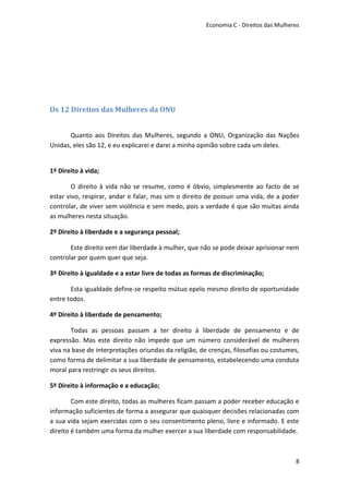 Economia C - Direitos das Mulheres




Os 12 Direitos das Mulheres da ONU


       Quanto aos Direitos das Mulheres, segundo a ONU, Organização das Nações
Unidas, eles são 12, e eu explicarei e darei a minha opinião sobre cada um deles.


1º Direito à vida;

        O direito à vida não se resume, como é óbvio, simplesmente ao facto de se
estar vivo, respirar, andar e falar, mas sim o direito de possuir uma vida, de a poder
controlar, de viver sem violência e sem medo, pois a verdade é que são muitas ainda
as mulheres nesta situação.

2º Direito à liberdade e a segurança pessoal;

       Este direito vem dar liberdade à mulher, que não se pode deixar aprisionar nem
controlar por quem quer que seja.

3º Direito à igualdade e a estar livre de todas as formas de discriminação;

       Esta igualdade define-se respeito mútuo epelo mesmo direito de oportunidade
entre todos.

4º Direito à liberdade de pensamento;

       Todas as pessoas passam a ter direito à liberdade de pensamento e de
expressão. Mas este direito não impede que um número considerável de mulheres
viva na base de interpretações oriundas da religião, de crenças, filosofias ou costumes,
como forma de delimitar a sua liberdade de pensamento, estabelecendo uma conduta
moral para restringir os seus direitos.

5º Direito à informação e a educação;

        Com este direito, todas as mulheres ficam passam a poder receber educação e
informação suficientes de forma a assegurar que quaisquer decisões relacionadas com
a sua vida sejam exercidas com o seu consentimento pleno, livre e informado. E este
direito é também uma forma da mulher exercer a sua liberdade com responsabilidade.



                                                                                       8
 