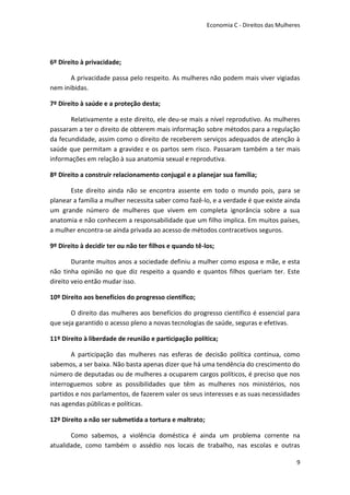 Economia C - Direitos das Mulheres




6º Direito à privacidade;

       A privacidade passa pelo respeito. As mulheres não podem mais viver vigiadas
nem inibidas.

7º Direito à saúde e a proteção desta;

       Relativamente a este direito, ele deu-se mais a nível reprodutivo. As mulheres
passaram a ter o direito de obterem mais informação sobre métodos para a regulação
da fecundidade, assim como o direito de receberem serviços adequados de atenção à
saúde que permitam a gravidez e os partos sem risco. Passaram também a ter mais
informações em relação à sua anatomia sexual e reprodutiva.

8º Direito a construir relacionamento conjugal e a planejar sua família;

       Este direito ainda não se encontra assente em todo o mundo pois, para se
planear a família a mulher necessita saber como fazê-lo, e a verdade é que existe ainda
um grande número de mulheres que vivem em completa ignorância sobre a sua
anatomia e não conhecem a responsabilidade que um filho implica. Em muitos países,
a mulher encontra-se ainda privada ao acesso de métodos contracetivos seguros.

9º Direito à decidir ter ou não ter filhos e quando tê-los;

        Durante muitos anos a sociedade definiu a mulher como esposa e mãe, e esta
não tinha opinião no que diz respeito a quando e quantos filhos queriam ter. Este
direito veio então mudar isso.

10º Direito aos benefícios do progresso científico;

       O direito das mulheres aos benefícios do progresso científico é essencial para
que seja garantido o acesso pleno a novas tecnologias de saúde, seguras e efetivas.

11º Direito à liberdade de reunião e participação política;

       A participação das mulheres nas esferas de decisão política continua, como
sabemos, a ser baixa. Não basta apenas dizer que há uma tendência do crescimento do
número de deputadas ou de mulheres a ocuparem cargos políticos, é preciso que nos
interroguemos sobre as possibilidades que têm as mulheres nos ministérios, nos
partidos e nos parlamentos, de fazerem valer os seus interesses e as suas necessidades
nas agendas públicas e políticas.

12º Direito a não ser submetida a tortura e maltrato;

       Como sabemos, a violência doméstica é ainda um problema corrente na
atualidade, como também o assédio nos locais de trabalho, nas escolas e outras

                                                                                        9
 
