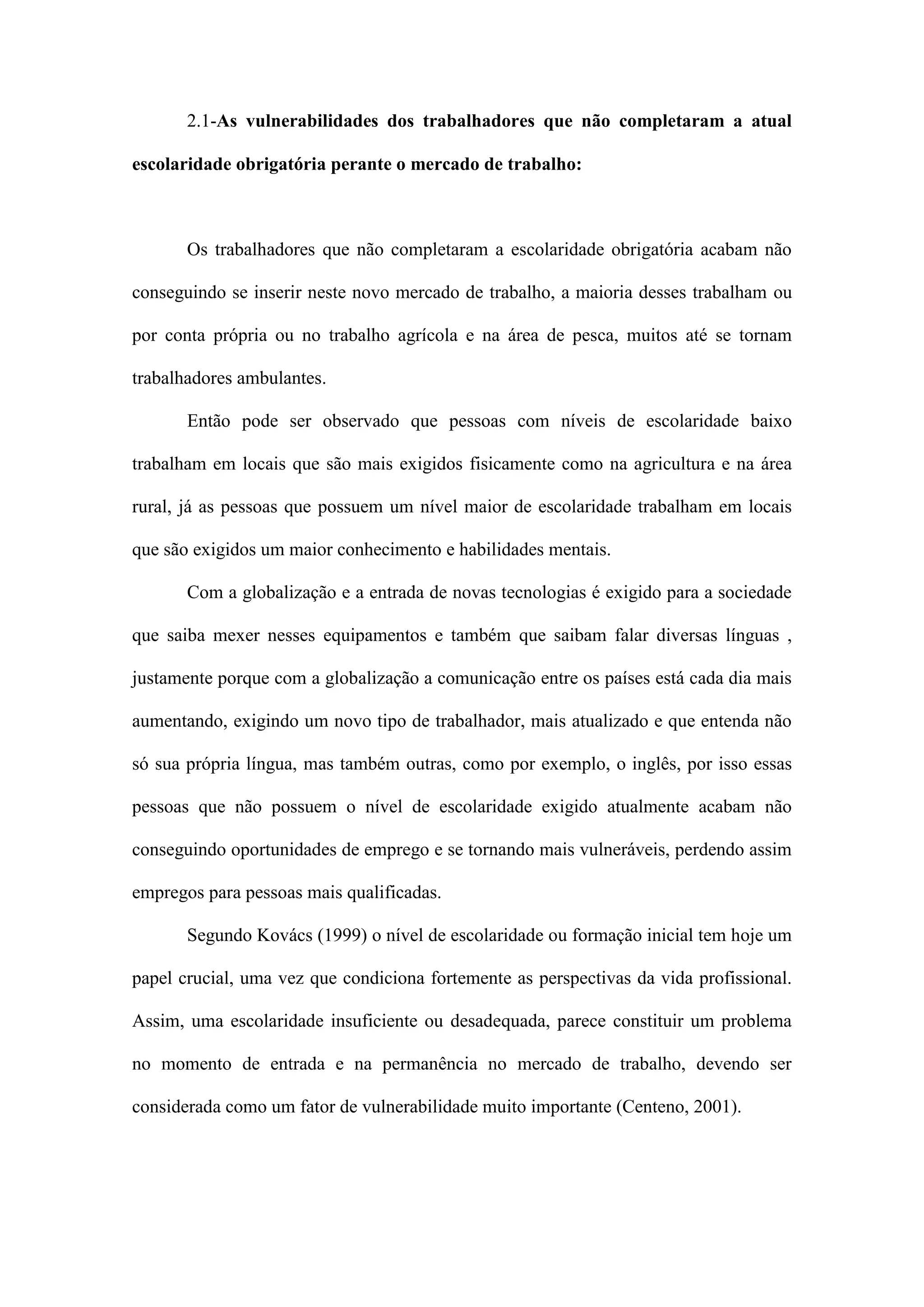 2.1-As vulnerabilidades dos trabalhadores que não completaram a atual
escolaridade obrigatória perante o mercado de trabalho:

Os trabalhadores que não completaram a escolaridade obrigatória acabam não
conseguindo se inserir neste novo mercado de trabalho, a maioria desses trabalham ou
por conta própria ou no trabalho agrícola e na área de pesca, muitos até se tornam
trabalhadores ambulantes.
Então pode ser observado que pessoas com níveis de escolaridade baixo
trabalham em locais que são mais exigidos fisicamente como na agricultura e na área
rural, já as pessoas que possuem um nível maior de escolaridade trabalham em locais
que são exigidos um maior conhecimento e habilidades mentais.
Com a globalização e a entrada de novas tecnologias é exigido para a sociedade
que saiba mexer nesses equipamentos e também que saibam falar diversas línguas ,
justamente porque com a globalização a comunicação entre os países está cada dia mais
aumentando, exigindo um novo tipo de trabalhador, mais atualizado e que entenda não
só sua própria língua, mas também outras, como por exemplo, o inglês, por isso essas
pessoas que não possuem o nível de escolaridade exigido atualmente acabam não
conseguindo oportunidades de emprego e se tornando mais vulneráveis, perdendo assim
empregos para pessoas mais qualificadas.
Segundo Kovács (1999) o nível de escolaridade ou formação inicial tem hoje um
papel crucial, uma vez que condiciona fortemente as perspectivas da vida profissional.
Assim, uma escolaridade insuficiente ou desadequada, parece constituir um problema
no momento de entrada e na permanência no mercado de trabalho, devendo ser
considerada como um fator de vulnerabilidade muito importante (Centeno, 2001).

 