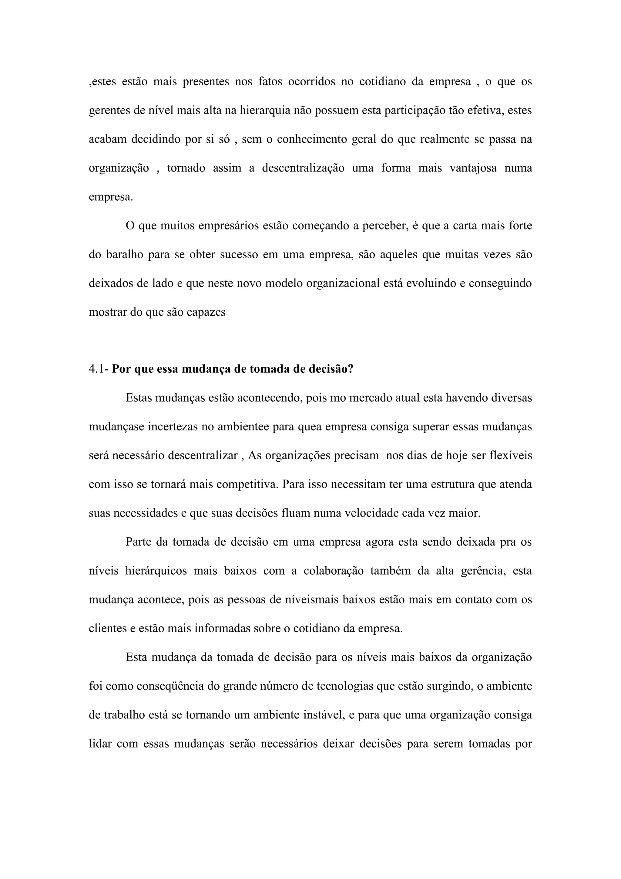 ,estes estão mais presentes nos fatos ocorridos no cotidiano da empresa , o que os
gerentes de nível mais alta na hierarquia não possuem esta participação tão efetiva, estes
acabam decidindo por si só , sem o conhecimento geral do que realmente se passa na
organização , tornado assim a descentralização uma forma mais vantajosa numa
empresa.
O que muitos empresários estão começando a perceber, é que a carta mais forte
do baralho para se obter sucesso em uma empresa, são aqueles que muitas vezes são
deixados de lado e que neste novo modelo organizacional está evoluindo e conseguindo
mostrar do que são capazes

4.1- Por que essa mudança de tomada de decisão?
Estas mudanças estão acontecendo, pois mo mercado atual esta havendo diversas
mudançase incertezas no ambientee para quea empresa consiga superar essas mudanças
será necessário descentralizar , As organizações precisam nos dias de hoje ser flexíveis
com isso se tornará mais competitiva. Para isso necessitam ter uma estrutura que atenda
suas necessidades e que suas decisões fluam numa velocidade cada vez maior.
Parte da tomada de decisão em uma empresa agora esta sendo deixada pra os
níveis hierárquicos mais baixos com a colaboração também da alta gerência, esta
mudança acontece, pois as pessoas de níveismais baixos estão mais em contato com os
clientes e estão mais informadas sobre o cotidiano da empresa.
Esta mudança da tomada de decisão para os níveis mais baixos da organização
foi como conseqüência do grande número de tecnologias que estão surgindo, o ambiente
de trabalho está se tornando um ambiente instável, e para que uma organização consiga
lidar com essas mudanças serão necessários deixar decisões para serem tomadas por

 