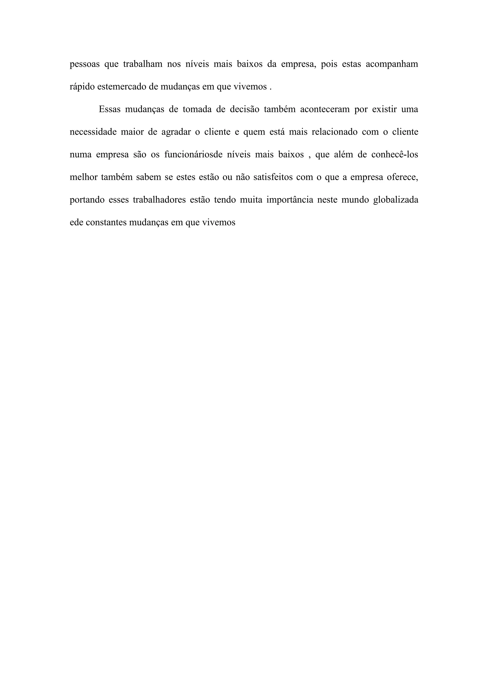 pessoas que trabalham nos níveis mais baixos da empresa, pois estas acompanham
rápido estemercado de mudanças em que vivemos .
Essas mudanças de tomada de decisão também aconteceram por existir uma
necessidade maior de agradar o cliente e quem está mais relacionado com o cliente
numa empresa são os funcionáriosde níveis mais baixos , que além de conhecê-los
melhor também sabem se estes estão ou não satisfeitos com o que a empresa oferece,
portando esses trabalhadores estão tendo muita importância neste mundo globalizada
ede constantes mudanças em que vivemos

Gráfico 10: Proporção de desempregados à procura de

 