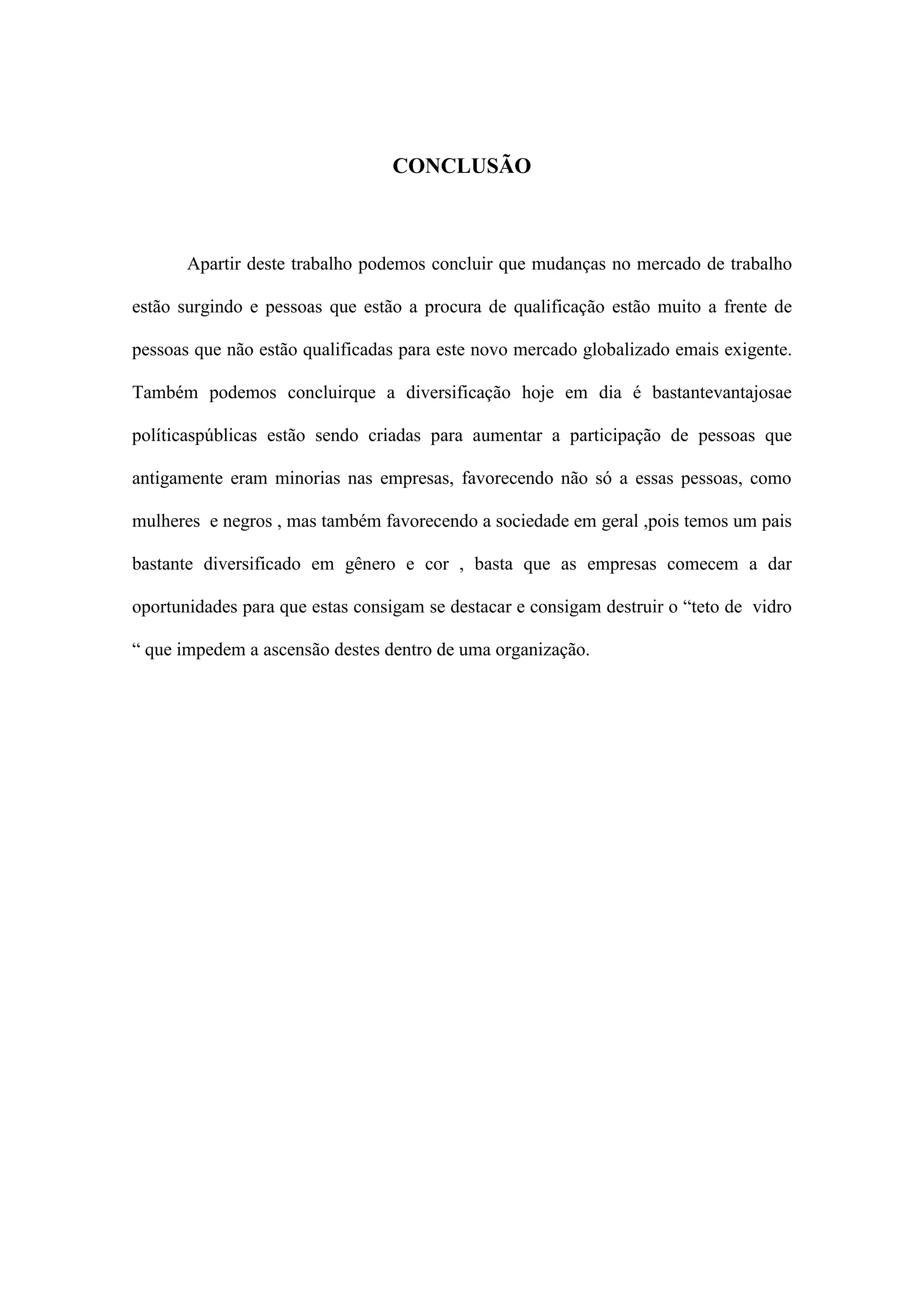 CONCLUSÃO

Apartir deste trabalho podemos concluir que mudanças no mercado de trabalho
estão surgindo e pessoas que estão a procura de qualificação estão muito a frente de
pessoas que não estão qualificadas para este novo mercado globalizado emais exigente.
Também podemos concluirque a diversificação hoje em dia é bastantevantajosae
políticaspúblicas estão sendo criadas para aumentar a participação de pessoas que
antigamente eram minorias nas empresas, favorecendo não só a essas pessoas, como
mulheres e negros , mas também favorecendo a sociedade em geral ,pois temos um pais
bastante diversificado em gênero e cor , basta que as empresas comecem a dar
oportunidades para que estas consigam se destacar e consigam destruir o “teto de vidro
“ que impedem a ascensão destes dentro de uma organização.

 