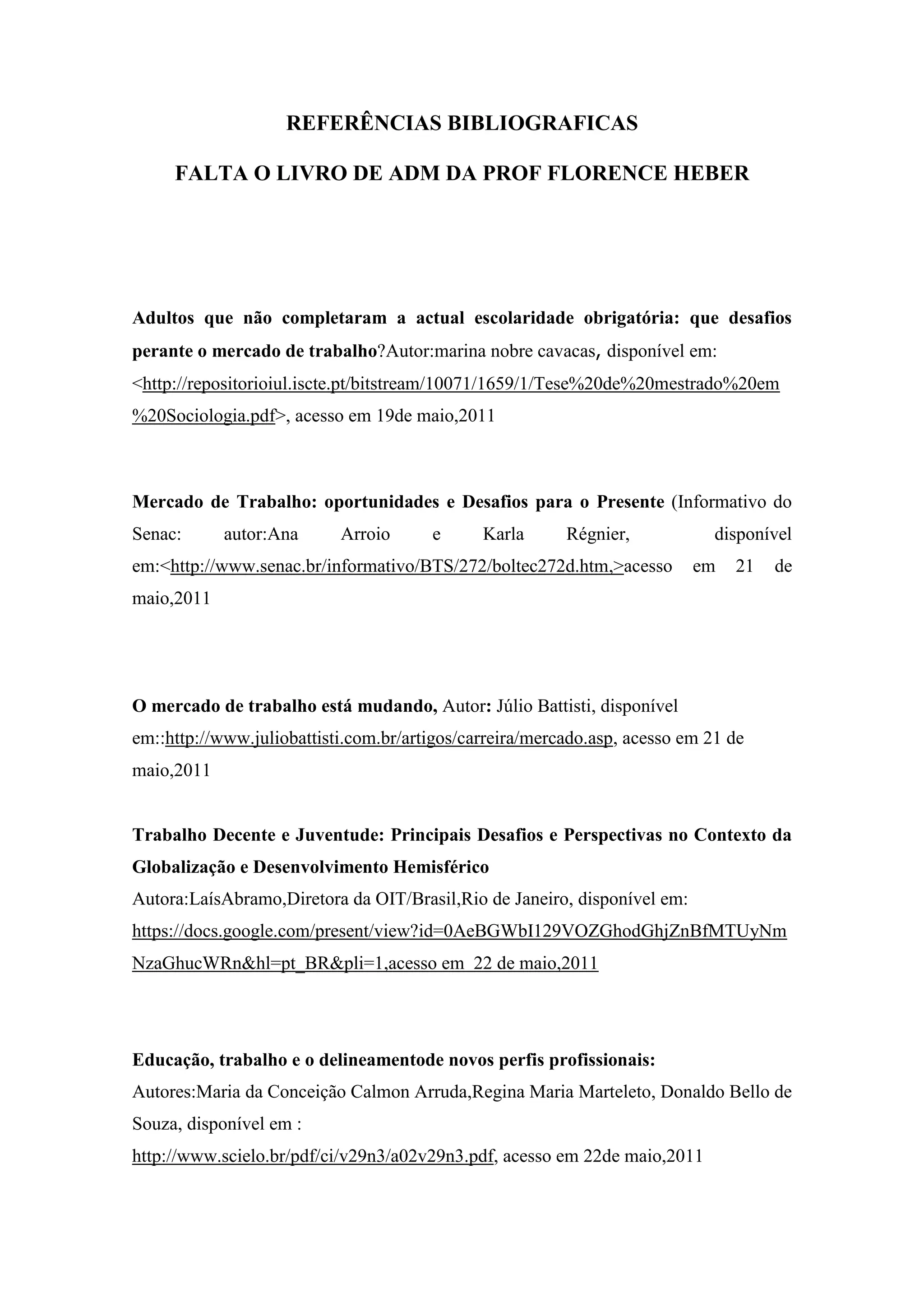 REFERÊNCIAS BIBLIOGRAFICAS
FALTA O LIVRO DE ADM DA PROF FLORENCE HEBER

Adultos que não completaram a actual escolaridade obrigatória: que desafios
perante o mercado de trabalho?Autor:marina nobre cavacas, disponível em:
<http://repositorioiul.iscte.pt/bitstream/10071/1659/1/Tese%20de%20mestrado%20em
%20Sociologia.pdf>, acesso em 19de maio,2011

Mercado de Trabalho: oportunidades e Desafios para o Presente (Informativo do
Senac:

autor:Ana

Arroio

e

Karla

Régnier,

em:<http://www.senac.br/informativo/BTS/272/boltec272d.htm,>acesso

disponível
em

21

de

maio,2011

O mercado de trabalho está mudando, Autor: Júlio Battisti, disponível
em::http://www.juliobattisti.com.br/artigos/carreira/mercado.asp, acesso em 21 de
maio,2011

Trabalho Decente e Juventude: Principais Desafios e Perspectivas no Contexto da
Globalização e Desenvolvimento Hemisférico
Autora:LaísAbramo,Diretora da OIT/Brasil,Rio de Janeiro, disponível em:
https://docs.google.com/present/view?id=0AeBGWbI129VOZGhodGhjZnBfMTUyNm
NzaGhucWRn&hl=pt_BR&pli=1,acesso em 22 de maio,2011

Educação, trabalho e o delineamentode novos perfis profissionais:
Autores:Maria da Conceição Calmon Arruda,Regina Maria Marteleto, Donaldo Bello de
Souza, disponível em :
http://www.scielo.br/pdf/ci/v29n3/a02v29n3.pdf, acesso em 22de maio,2011

 