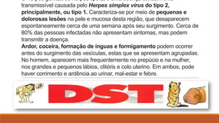 O herpes genital, ou herpes tipo 2, é uma doença sexualmente
transmissível causada pelo Herpes simplex vírus do tipo 2,
principalmente, ou tipo 1. Caracteriza-se por meio de pequenas e
dolorosas lesões na pele e mucosa desta região, que desaparecem
espontaneamente cerca de uma semana após seu surgimento. Cerca de
80% das pessoas infectadas não apresentam sintomas, mas podem
transmitir a doença.
Ardor, coceira, formação de ínguas e formigamento podem ocorrer
antes do surgimento das vesículas, estas que se apresentam agrupadas.
No homem, aparecem mais frequentemente no prepúcio e na mulher,
nos grandes e pequenos lábios, clitóris e colo uterino. Em ambos, pode
haver corrimento e ardência ao urinar, mal-estar e febre.

 