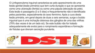 O Linfogranuloma inguinal caracteriza-se pelo aparecimento de uma
lesão genital (lesão primária) que tem curta duração e que se apresenta
como uma ulceração (ferida) ou como uma pápula (elevação da pele).
Esta lesão é passageira (3 a 5 dias) e frequentemente não é identificada
pelos pacientes, especialmente do sexo feminino. Após a cura desta
lesão primária, em geral depois de duas a seis semanas, surge o bubão
inguinal que é uma inchação dolorosa dos gânglios de uma das virilhas
(70% das vezes é de um lado só). Se este bubão não for tratado
adequadamente ele evolui para o rompimento espontâneo e formação
de fístulas que drenam secreção purulenta.

 