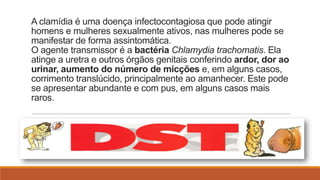 A clamídia é uma doença infectocontagiosa que pode atingir
homens e mulheres sexualmente ativos, nas mulheres pode se
manifestar de forma assintomática.
O agente transmissor é a bactéria Chlamydia trachomatis. Ela
atinge a uretra e outros órgãos genitais conferindo ardor, dor ao
urinar, aumento do número de micções e, em alguns casos,
corrimento translúcido, principalmente ao amanhecer. Este pode
se apresentar abundante e com pus, em alguns casos mais
raros.

 