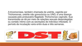 A tricomoníase, também chamada de uretrite, vaginite por
Trichomonas, uretrite não gonocócica ou UNG; é uma doença
causada pelo protozoário flagelado Trichomonas vaginalis. Sua
transmissão se dá por meio de relações sexuais desprotegidas
ou contato íntimo com as secreções de indivíduo infectado. O
período de incubação varia entre duas e três semanas.

 