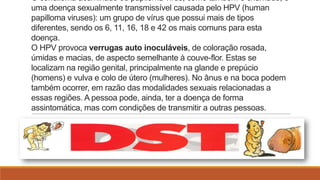 O condiloma acuminado ou papiloma vírus, como também é chamado, é
uma doença sexualmente transmissível causada pelo HPV (human
papilloma viruses): um grupo de vírus que possui mais de tipos
diferentes, sendo os 6, 11, 16, 18 e 42 os mais comuns para esta
doença.
O HPV provoca verrugas auto inoculáveis, de coloração rosada,
úmidas e macias, de aspecto semelhante à couve-flor. Estas se
localizam na região genital, principalmente na glande e prepúcio
(homens) e vulva e colo de útero (mulheres). No ânus e na boca podem
também ocorrer, em razão das modalidades sexuais relacionadas a
essas regiões. A pessoa pode, ainda, ter a doença de forma
assintomática, mas com condições de transmitir a outras pessoas.

 