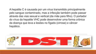 A hepatite C é causada por um vírus transmitido principalmente
pelo sangue contaminado, mas a infecção também pode passar
através das vias sexual e vertical (da mãe para filho). O portador
do vírus da hepatite VHC pode desenvolver uma forma crônica
da doença que leva a lesões no fígado (cirrose) e câncer
hepático.

 