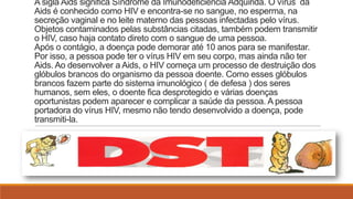 A sigla Aids significa Síndrome da Imunodeficiência Adquirida. O vírus da
Aids é conhecido como HIV e encontra-se no sangue, no esperma, na
secreção vaginal e no leite materno das pessoas infectadas pelo vírus.
Objetos contaminados pelas substâncias citadas, também podem transmitir
o HIV, caso haja contato direto com o sangue de uma pessoa.
Após o contágio, a doença pode demorar até 10 anos para se manifestar.
Por isso, a pessoa pode ter o vírus HIV em seu corpo, mas ainda não ter
Aids. Ao desenvolver a Aids, o HIV começa um processo de destruição dos
glóbulos brancos do organismo da pessoa doente. Como esses glóbulos
brancos fazem parte do sistema imunológico ( de defesa ) dos seres
humanos, sem eles, o doente fica desprotegido e várias doenças
oportunistas podem aparecer e complicar a saúde da pessoa. A pessoa
portadora do vírus HIV, mesmo não tendo desenvolvido a doença, pode
transmiti-la.

 