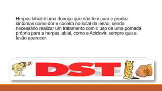 Herpes labial é uma doença que não tem cura e produz
sintomas como dor e coceira no local da lesão, sendo
necessário realizar um tratamento com o uso de uma pomada
própria para a herpes labial, como a Aciclovir, sempre que a
lesão aparecer.

 