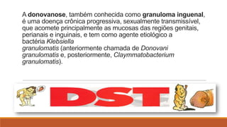 A donovanose, também conhecida como granuloma inguenal,
é uma doença crônica progressiva, sexualmente transmissível,
que acomete principalmente as mucosas das regiões genitais,
perianais e inguinais, e tem como agente etiológico a
bactéria Klebsiella
granulomatis (anteriormente chamada de Donovani
granulomatis e, posteriormente, Claymmatobacterium
granulomatis).

 