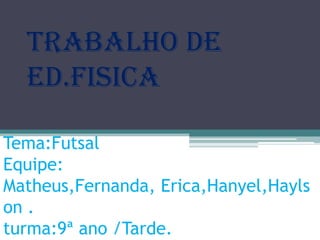 Trabalho de
ed.fisica
Tema:Futsal
Equipe:
Matheus,Fernanda, Erica,Hanyel,Hayls
on .
turma:9ª ano /Tarde.

 