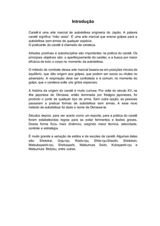 Introdução
Caratê é uma arte marcial de autodefesa originaria do Japão. A palavra
caratê significa “mão vazia”. É uma arte marcial que ensina golpes para a
autodefesa sem armas de qualquer espécie.
O praticante do caratê é chamado de carateca.
Atitudes positivas e autodisciplina são importantes na prática do caratê. Os
principais objetivos são: o aperfeiçoamento do caráter, e a busca por maior
eficácia de todo o corpo no momento da autodefesa.
O método de combate dessa arte marcial baseia-se em posições iniciais de
equilíbrio, que dão origem aos golpes, que podem ser socos ou chutes no
adversário. A respiração deve ser controlada e é comum, no momento do
golpe, que o carateca solte uns gritos especiais.
A história da origem do caratê é muito curiosa. Por volta do século XV, na
ilha japonesa de Okinawa, então dominada por fidalgos japoneses, foi
proibido o porte de qualquer tipo de arma. Sem outra opção, as pessoas
passaram a praticar formas de autodefesa sem armas. A esse novo
método de autodefesa foi dado o nome de Okinawa-te.
Séculos depois, para ser aceito como um esporte, para a prática do caratê
foram estabelecidas regras para se evitar ferimentos e lesões graves.
Dessa forma ficou mais dinâmico, exigindo maior técnica, velocidade,
controle e estratégia.
É muito grande a variação de estilos e de escolas de caratê. Algumas delas
são: Shotokai, Goju-ryu, Wado-ryu, Shito-ryu.Shaolin, Shotokan,
Matsubayashi-ryu, Shobayashi, Matsumura Seito, Kobayashi-ryu e
Matsumura Motobu, entre outras.
 