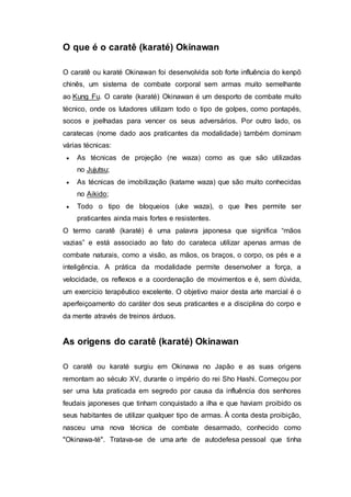 O que é o caratê (karaté) Okinawan
O caratê ou karaté Okinawan foi desenvolvida sob forte influência do kenpõ
chinês, um sistema de combate corporal sem armas muito semelhante
ao Kung Fu. O carate (karaté) Okinawan é um desporto de combate muito
técnico, onde os lutadores utilizam todo o tipo de golpes, como pontapés,
socos e joelhadas para vencer os seus adversários. Por outro lado, os
caratecas (nome dado aos praticantes da modalidade) também dominam
várias técnicas:
 As técnicas de projeção (ne waza) como as que são utilizadas
no Jujutsu;
 As técnicas de imobilização (katame waza) que são muito conhecidas
no Aikido;
 Todo o tipo de bloqueios (uke waza), o que lhes permite ser
praticantes ainda mais fortes e resistentes.
O termo caratê (karaté) é uma palavra japonesa que significa “mãos
vazias” e está associado ao fato do carateca utilizar apenas armas de
combate naturais, como a visão, as mãos, os braços, o corpo, os pés e a
inteligência. A prática da modalidade permite desenvolver a força, a
velocidade, os reflexos e a coordenação de movimentos e é, sem dúvida,
um exercício terapêutico excelente. O objetivo maior desta arte marcial é o
aperfeiçoamento do caráter dos seus praticantes e a disciplina do corpo e
da mente através de treinos árduos.
As origens do caratê (karaté) Okinawan
O caratê ou karaté surgiu em Okinawa no Japão e as suas origens
remontam ao século XV, durante o império do rei Sho Hashi. Começou por
ser uma luta praticada em segredo por causa da influência dos senhores
feudais japoneses que tinham conquistado a ilha e que haviam proibido os
seus habitantes de utilizar qualquer tipo de armas. À conta desta proibição,
nasceu uma nova técnica de combate desarmado, conhecido como
"Okinawa-té". Tratava-se de uma arte de autodefesa pessoal que tinha
 