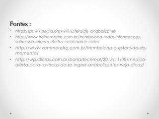 Fontes :Fontes :
• https://pt.wikipedia.org/wiki/Esteroide_anabolizante
• http://www.treinomestre.com.br/trembolona-todas-informacoes-
sobre-sua-origem-efeitos-colaterais-e-ciclo/
• http://www.vemmonstro.com.br/trembolona-o-esteroide-do-
momento/
• http://wp.clicrbs.com.br/barradecereal/2013/11/08/medico-
alerta-para-os-riscos-de-se-ingerir-anabolizantes-veja-dicas/
 