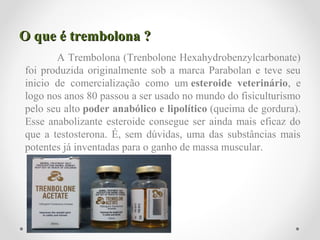 O que é trembolona ?O que é trembolona ?
A Trembolona (Trenbolone Hexahydrobenzylcarbonate)
foi produzida originalmente sob a marca Parabolan e teve seu
inicio de comercialização como um esteroide veterinário, e
logo nos anos 80 passou a ser usado no mundo do fisiculturismo
pelo seu alto poder anabólico e lipolítico (queima de gordura).
Esse anabolizante esteroide consegue ser ainda mais eficaz do
que a testosterona. É, sem dúvidas, uma das substâncias mais
potentes já inventadas para o ganho de massa muscular.
 