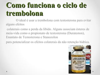 Como funciona o ciclo deComo funciona o ciclo de
trembolonatrembolona
O ideal é usar a trembolona com testosterona para evitar
alguns efeitos
colaterais como a perda da libido. Alguns associam ésteres de
meia-vida como o propionato de testosterona (Durateston),
Enantato de Testosterona e Stanozolon
para potencializar os efeitos colaterais da não retenção hídrica.
 