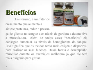 BenefíciosBenefícios
Em resumo, é um fator de
crescimento que aumenta a
síntese proteínas, reduz a presen-
ça de glicose no sangue e os níveis de gordura e desenvolve
a musculatura. Além de todos esses “benefícios” ela
consegue aumentar os níveis de hemoglobina do sangue.
Isso significa que os tecidos terão mais oxigênio disponível
para realizar as suas funções. Dessa forma o desempenho
muscular durante os exercícios melhorará já que ele terá
mais oxigênio para gastar.
 