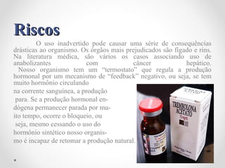 RiscosRiscos
O uso inadvertido pode causar uma série de consequências
drásticas ao organismo. Os órgãos mais prejudicados são fígado e rins.
Na literatura médica, são vários os casos associando uso de
anabolizantes com câncer hepático.
Nosso organismo tem um “termostato” que regula a produção
hormonal por um mecanismo de “feedback” negativo, ou seja, se tem
muito hormônio circulando
na corrente sanguínea, a produção
para. Se a produção hormonal en-
dógena permanecer parada por mu-
ito tempo, ocorre o bloqueio, ou
seja, mesmo cessando o uso do
hormônio sintético nosso organis-
mo é incapaz de retomar a produção natural.
 