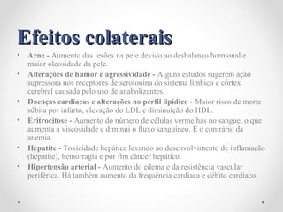 Efeitos colateraisEfeitos colaterais
• Acne - Aumento das lesões na pele devido ao desbalanço hormonal e
maior oleosidade da pele.
• Alterações de humor e agressividade - Alguns estudos sugerem ação
supressora nos receptores de serotonina do sistema límbico e córtex
cerebral causada pelo uso de anabolizantes.
• Doenças cardíacas e alterações no perfil lipídico - Maior risco de morte
súbita por infarto, elevação do LDL e diminuição do HDL.
• Eritrocitose - Aumento do número de células vermelhas no sangue, o que
aumenta a viscosidade e diminui o fluxo sanguíneo. É o contrário da
anemia.
• Hepatite - Toxicidade hepática levando ao desenvolvimento de inflamação
(hepatite), hemorragia e por fim câncer hepático.
• Hipertensão arterial - Aumento do edema e da resistência vascular
periférica. Há também aumento da frequência cardíaca e débito cardíaco.
 