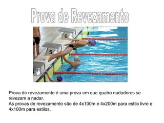 Prova de revezamento é uma prova em que quatro nadadores se
revezam a nadar.
As provas de revezamento são de 4x100m e 4x200m para estilo livre e
4x100m para estilos.
 