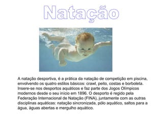 A natação desportiva, é a prática da natação de competição em piscina,
envolvendo os quatro estilos básicos: crawl, peito, costas e borboleta.
Insere-se nos desportos aquáticos e faz parte dos Jogos Olímpicos
modernos desde o seu início em 1896. O desporto é regido pela
Federação Internacional de Natação (FINA), juntamente com as outras
disciplinas aquáticas: natação sincronizada, pólo aquático, saltos para a
água, águas abertas e mergulho aquático.
 