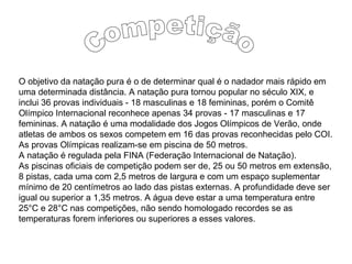 O objetivo da natação pura é o de determinar qual é o nadador mais rápido em
uma determinada distância. A natação pura tornou popular no século XIX, e
inclui 36 provas individuais - 18 masculinas e 18 femininas, porém o Comitê
Olímpico Internacional reconhece apenas 34 provas - 17 masculinas e 17
femininas. A natação é uma modalidade dos Jogos Olímpicos de Verão, onde
atletas de ambos os sexos competem em 16 das provas reconhecidas pelo COI.
As provas Olímpicas realizam-se em piscina de 50 metros.
A natação é regulada pela FINA (Federação Internacional de Natação).
As piscinas oficiais de competição podem ser de, 25 ou 50 metros em extensão,
8 pistas, cada uma com 2,5 metros de largura e com um espaço suplementar
mínimo de 20 centímetros ao lado das pistas externas. A profundidade deve ser
igual ou superior a 1,35 metros. A água deve estar a uma temperatura entre
25°C e 28°C nas competições, não sendo homologado recordes se as
temperaturas forem inferiores ou superiores a esses valores.
 