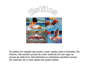 Os estilos em natação são quatro: crawl, costas, peito e borboleta. No
entanto, não existem provas de crawl, existindo em seu lugar as
provas de estilo livre. Normalmente os nadadores escolhem provas
em crawl por ser o mais rápido dos quatro estilos.
 