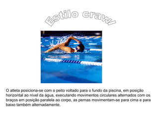O atleta posiciona-se com o peito voltado para o fundo da piscina, em posição
horizontal ao nível da água, executando movimentos circulares alternados com os
braços em posição paralela ao corpo, as pernas movimentam-se para cima e para
baixo também alternadamente.
 