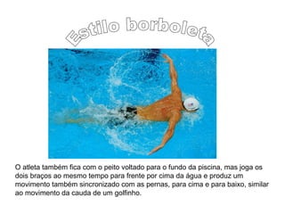 O atleta também fica com o peito voltado para o fundo da piscina, mas joga os
dois braços ao mesmo tempo para frente por cima da água e produz um
movimento também sincronizado com as pernas, para cima e para baixo, similar
ao movimento da cauda de um golfinho.
 