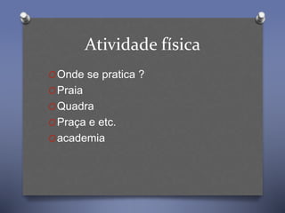 Atividade física
OOnde se pratica ?
OPraia
OQuadra
OPraça e etc.
Oacademia
 