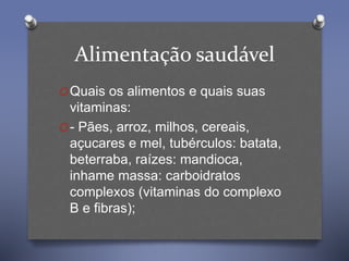 Alimentação saudável
OQuais os alimentos e quais suas
vitaminas:
O- Pães, arroz, milhos, cereais,
açucares e mel, tubérculos: batata,
beterraba, raízes: mandioca,
inhame massa: carboidratos
complexos (vitaminas do complexo
B e fibras);
 
