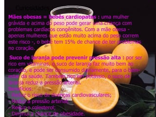 Curiosidades : Mães obesas = bebês cardiopatas :  uma mulher grávida e acima do peso pode gerar uma criança com problemas cardíacos congênitos. Com a mãe obesa - apenas mulheres que estão muito acima do peso correm este risco -, o bebê tem 15% de chance de ter problemas no coração.   Suco de laranja pode prevenir pressão alta :  por ser rico em vitaminas, o suco de laranja faz muito bem ao coração, e pode ser consumido diariamente, para o bem-estar da saúde. Também rico em potássio, o suco de laranja reduz a pressão arterial. Benefícios: - Reduz o risco de doenças cardiovasculares; - Reduz a pressão arterial; - Reduz o colesterol; - Diminui a chance de obesidade. 