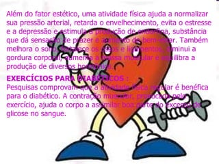 Além do fator estético, uma atividade física ajuda a normalizar sua pressão arterial, retarda o envelhecimento, evita o estresse e a depressão e estimula a produção de endorfina, substância que dá sensação de prazer e aumento do bem-estar. Também melhora o sono, fortalece os ossos e ligamentos, diminui a gordura corporal, aumenta a massa muscular e equilibra a produção de diversos hormônios.  EXERCÍCIOS PARA DIABÉTICOS : Pesquisas comprovam que a atividade física regular é benéfica para o diabético. A contração muscular, provocada pelo exercício, ajuda o corpo a assimilar boa parte do excesso de glicose no sangue.   