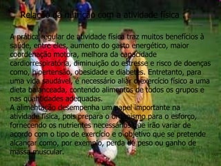 Relação da nutrição com a atividade física : A prática regular de atividade física traz muitos benefícios à saúde, entre eles, aumento do gasto energético, maior coordenação motora, melhora da capacidade cardiorrespiratória, diminuição do estresse e risco de doenças como, hipertensão, obesidade e diabetes. Entretanto, para uma vida saudável, é necessário aliar o exercício físico a uma dieta balanceada, contendo alimentos de todos os grupos e nas quantidades adequadas. A alimentação desempenha um papel importante na atividade física, pois prepara o organismo para o esforço, fornecendo os nutrientes necessários que irão variar de acordo com o tipo de exercício e o objetivo que se pretende alcançar como, por exemplo, perda de peso ou ganho de massa muscular. 