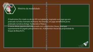 História da modalidade
O badminton foi criado no século XIX na Inglaterra, inspirado num jogo que era
praticado na Índia chamado de Poona. No entanto, um jogo semelhante já era
praticado na Grécia Antiga:Tamborete e Peteca.
O nome desse esporte está relacionado com a Badminton House, local que
supostamente foi jogado pela primeira vez. A Badminton House era propriedade do
Duque de Beaufort's.
 