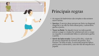 Principais regras
• As regras do badminton são simples e não existem
assim tantas.
• Serviço: O serviço deve sempre ser feito na diagonal,
diagonal, e se não for feito desse jeito, o adversário
ganha o ponto.
• Tocar na Rede: Se alguém tocar na rede quando
estiver a jogar e o toque for substancial com o corpo
ou raquete, é considerado falta e o adversário ganha
o ponto.
• Servir do lado errado: Como já foi dito, o lado do
do serviço depende do número de pontos. Se o
fizerem do lado errado, é automaticamente falta e
ponto para o adversário, caso ele não dê sequência à
jogada.
 