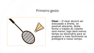 Primeiro gesto
• Clear – O clear deverá ser
executado a direito, se
possível atacante, desta
forma o trajeto do volante
será menor, logo dará menos
tempo ao adversário para se
preparar e mais facilmente se
protegerá o nosso campo.
 