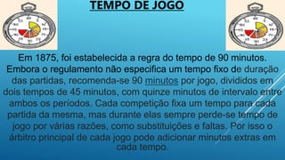 Em 1875, foi estabelecida a regra do tempo de 90 minutos.
Embora o regulamento não especifica um tempo fixo de duração
das partidas, recomenda-se 90 minutos por jogo, divididos em
dois tempos de 45 minutos, com quinze minutos de intervalo entre
ambos os períodos. Cada competição fixa um tempo para cada
partida da mesma, mas durante elas sempre perde-se tempo de
jogo por várias razões, como substituições e faltas. Por isso o
árbitro principal de cada jogo pode adicionar minutos extras em
cada tempo.
TEMPO DE JOGO
 