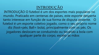 INTRODUÇÃO
INTRODUÇÃO O futebol é um dos esportes mais populares no
mundo. Praticado em centenas de países, este esporte desperta
tanto interesse em função de sua forma de disputa atraente. O
futebol é um esporte coletivo jogado, como o seu próprio nome
diz (foot=pés; Ball= bola), principalmente com os pés. Os
jogadores deslocam‐se conduzindo ou tocando a bola com
qualquer parte do corpo, exceto as mãos
 