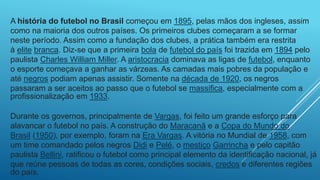 A história do futebol no Brasil começou em 1895, pelas mãos dos ingleses, assim
como na maioria dos outros países. Os primeiros clubes começaram a se formar
neste período. Assim como a fundação dos clubes, a prática também era restrita
à elite branca. Diz-se que a primeira bola de futebol do país foi trazida em 1894 pelo
paulista Charles William Miller. A aristocracia dominava as ligas de futebol, enquanto
o esporte começava a ganhar as várzeas. As camadas mais pobres da população e
até negros podiam apenas assistir. Somente na década de 1920, os negros
passaram a ser aceitos ao passo que o futebol se massifica, especialmente com a
profissionalização em 1933.
Durante os governos, principalmente de Vargas, foi feito um grande esforço para
alavancar o futebol no país. A construção do Maracanã e a Copa do Mundo do
Brasil (1950), por exemplo, foram na Era Vargas. A vitória no Mundial de 1958, com
um time comandado pelos negros Didi e Pelé, o mestiço Garrincha e pelo capitão
paulista Bellini, ratificou o futebol como principal elemento da identificação nacional, já
que reúne pessoas de todas as cores, condições sociais, credos e diferentes regiões
do país.
 