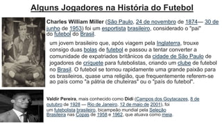 Valdir Pereira, mais conhecido como Didi (Campos dos Goytacazes, 8 de
outubro de 1928 — Rio de Janeiro, 12 de maio de 2001), foi
um futebolista brasileiro, bicampeão mundial pela Seleção
Brasileira nas Copas de 1958 e 1962, que atuava como meia.
Charles William Miller (São Paulo, 24 de novembro de 1874— 30 de
junho de 1953) foi um esportista brasileiro, considerado o "pai"
do futebol do Brasil.
Alguns Jogadores na História do Futebol
um jovem brasileiro que, após viagem pela Inglaterra, trouxe
consigo duas bolas de futebol e passou a tentar converter a
comunidade de expatriados britânicos da cidade de São Paulo de
jogadores de críquete para futebolistas, criando um clube de futebol
no Brasil. O futebol se tornou rapidamente uma grande paixão para
os brasileiros, quase uma religião, que frequentemente referem-se
ao país como "a pátria de chuteiras" ou o "país do futebol".
 